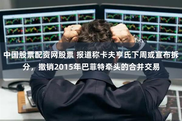 中国股票配资网股票 报道称卡夫亨氏下周或宣布拆分，撤销2015年巴菲特牵头的合并交易