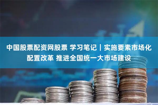 中国股票配资网股票 学习笔记｜实施要素市场化配置改革 推进全国统一大市场建设