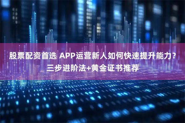 股票配资首选 APP运营新人如何快速提升能力？三步进阶法+黄金证书推荐