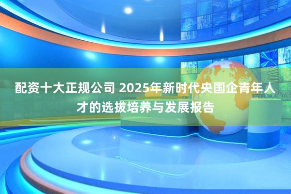 配资十大正规公司 2025年新时代央国企青年人才的选拔培养与发展报告