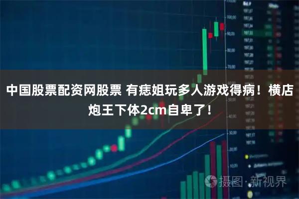 中国股票配资网股票 有痣姐玩多人游戏得病！横店炮王下体2cm自卑了！