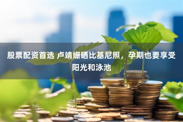 股票配资首选 卢靖姗晒比基尼照，孕期也要享受阳光和泳池