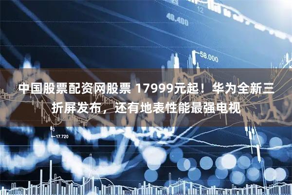 中国股票配资网股票 17999元起！华为全新三折屏发布，还有地表性能最强电视