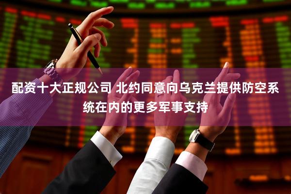 配资十大正规公司 北约同意向乌克兰提供防空系统在内的更多军事支持