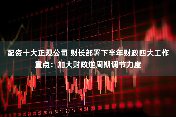 配资十大正规公司 财长部署下半年财政四大工作重点：加大财政逆周期调节力度
