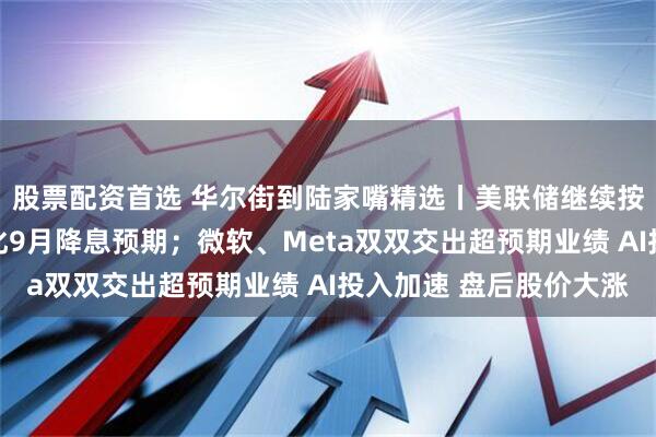 股票配资首选 华尔街到陆家嘴精选丨美联储继续按兵不动 鲍威尔还淡化9月降息预期；微软、Meta双双交出超预期业绩 AI投入加速 盘后股价大涨