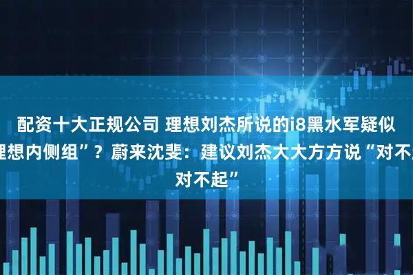 配资十大正规公司 理想刘杰所说的i8黑水军疑似“理想内侧组”？蔚来沈斐：建议刘杰大大方方说“对不起”