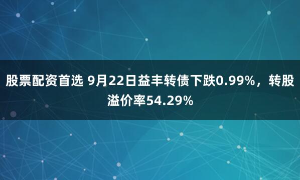 股票配资首选 9月22日益丰转债下跌0.99%，转股溢价率54.29%