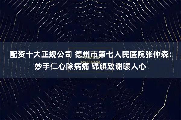 配资十大正规公司 德州市第七人民医院张仲森：妙手仁心除病痛 锦旗致谢暖人心