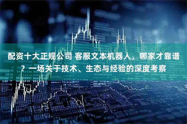 配资十大正规公司 客服文本机器人，哪家才靠谱？一场关于技术、生态与经验的深度考察