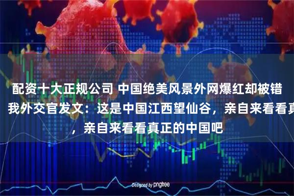 配资十大正规公司 中国绝美风景外网爆红却被错标成是日本，我外交官发文：这是中国江西望仙谷，亲自来看看真正的中国吧