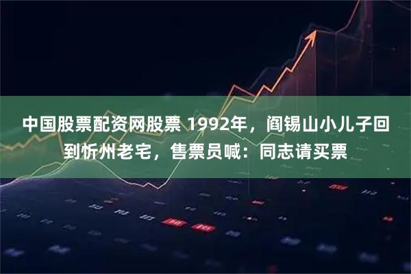 中国股票配资网股票 1992年，阎锡山小儿子回到忻州老宅，售票员喊：同志请买票