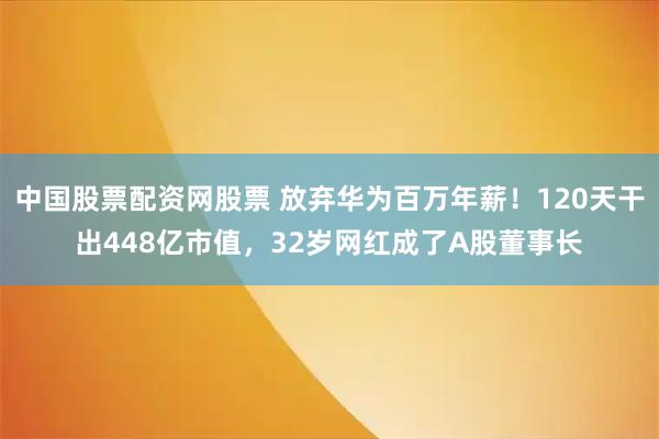 中国股票配资网股票 放弃华为百万年薪！120天干出448亿市值，32岁网红成了A股董事长