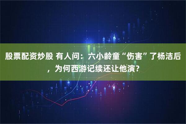 股票配资炒股 有人问：六小龄童“伤害”了杨洁后，为何西游记续还让他演？