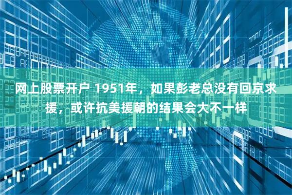 网上股票开户 1951年，如果彭老总没有回京求援，或许抗美援朝的结果会大不一样