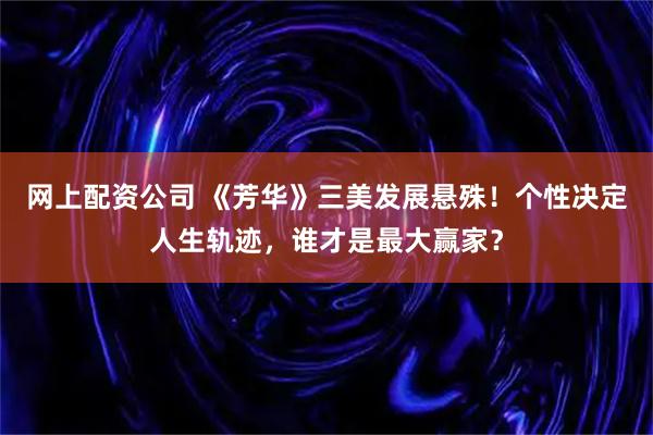 网上配资公司 《芳华》三美发展悬殊！个性决定人生轨迹，谁才是最大赢家？