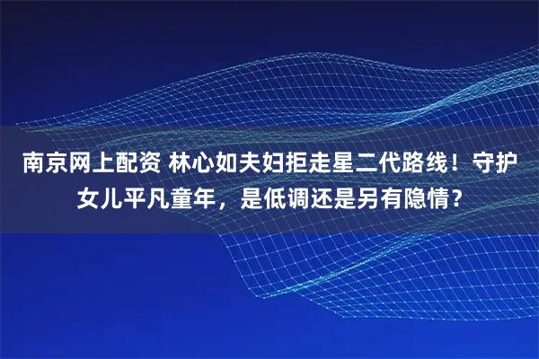 南京网上配资 林心如夫妇拒走星二代路线！守护女儿平凡童年，是低调还是另有隐情？