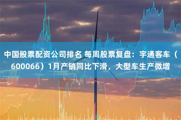 中国股票配资公司排名 每周股票复盘：宇通客车（600066）1月产销同比下滑，大型车生产微增
