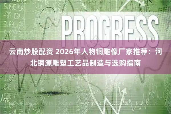 云南炒股配资 2026年人物铜雕像厂家推荐：河北铜源雕塑工艺品制造与选购指南