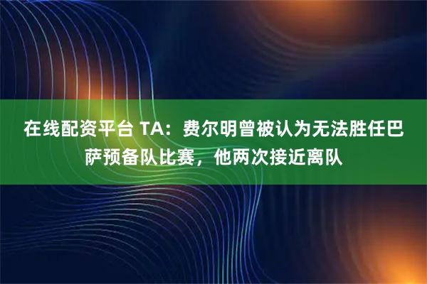 在线配资平台 TA：费尔明曾被认为无法胜任巴萨预备队比赛，他两次接近离队