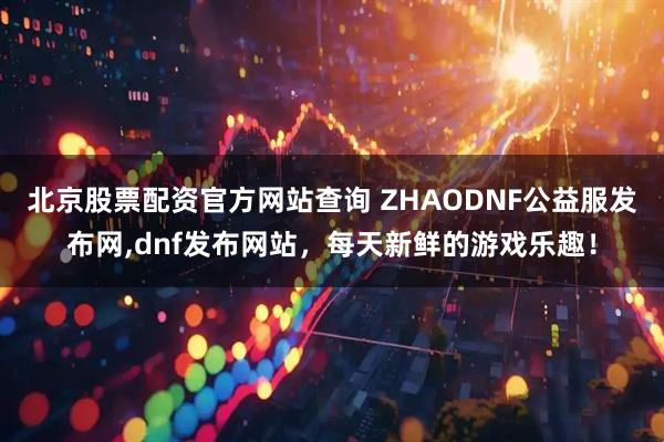 北京股票配资官方网站查询 ZHAODNF公益服发布网,dnf发布网站，每天新鲜的游戏乐趣！