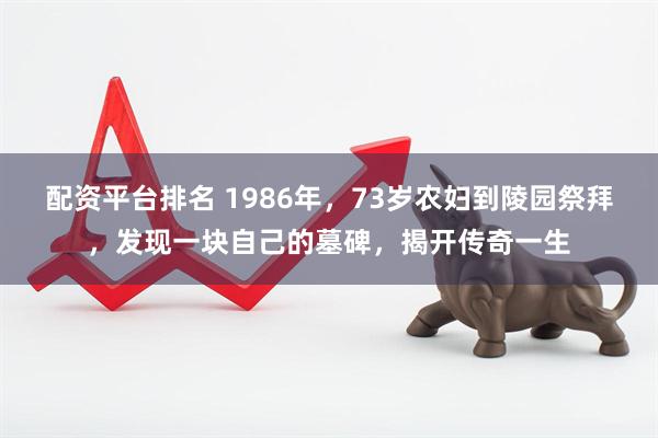 配资平台排名 1986年，73岁农妇到陵园祭拜，发现一块自己的墓碑，揭开传奇一生
