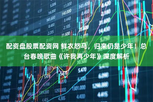 配资盘股票配资网 鲜衣怒马，归来仍是少年！总台春晚歌曲《许我再少年》深度解析
