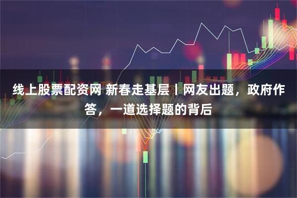 线上股票配资网 新春走基层丨网友出题，政府作答，一道选择题的背后