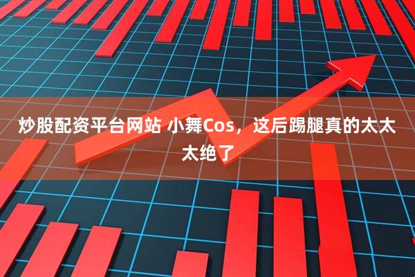 炒股配资平台网站 小舞Cos，这后踢腿真的太太太绝了