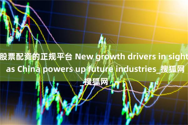 股票配资的正规平台 New growth drivers in sight as China powers up future industries_搜狐网