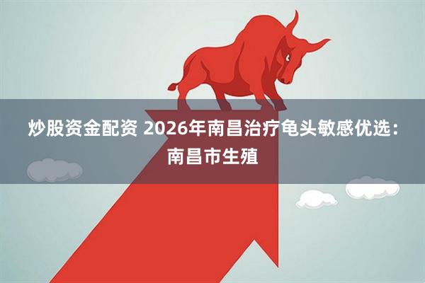 炒股资金配资 2026年南昌治疗龟头敏感优选：南昌市生殖