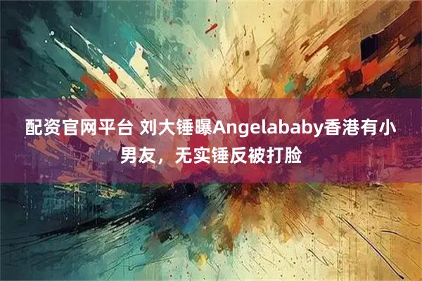 配资官网平台 刘大锤曝Angelababy香港有小男友，无实锤反被打脸