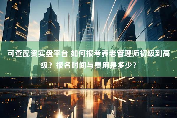 可查配资实盘平台 如何报考养老管理师初级到高级？报名时间与费用是多少？