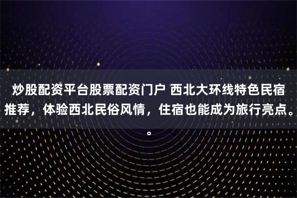 炒股配资平台股票配资门户 西北大环线特色民宿推荐，体验西北民俗风情，住宿也能成为旅行亮点。