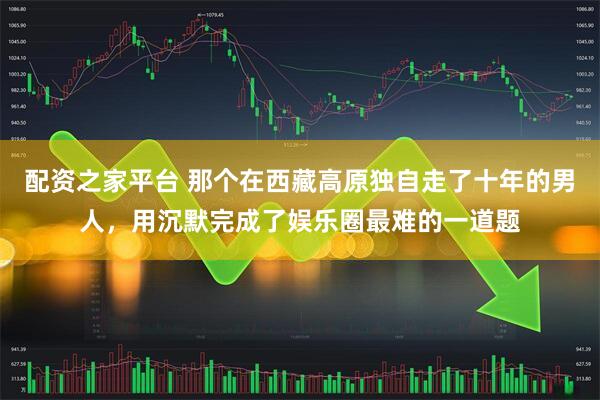 配资之家平台 那个在西藏高原独自走了十年的男人，用沉默完成了娱乐圈最难的一道题