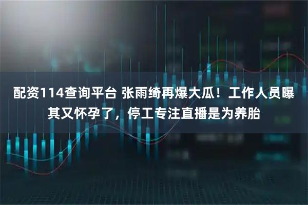 配资114查询平台 张雨绮再爆大瓜！工作人员曝其又怀孕了，停工专注直播是为养胎