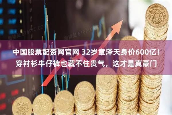 中国股票配资网官网 32岁章泽天身价600亿！穿衬衫牛仔裤也藏不住贵气，这才是真豪门
