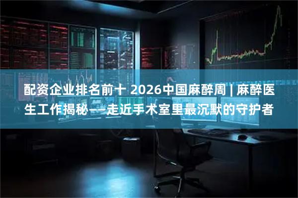 配资企业排名前十 2026中国麻醉周 | 麻醉医生工作揭秘——走近手术室里最沉默的守护者