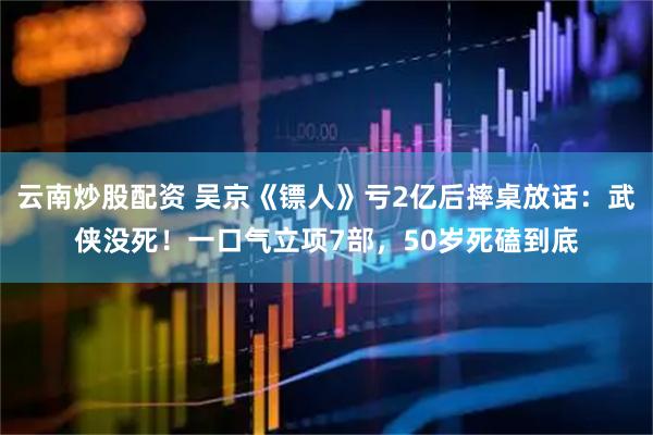 云南炒股配资 吴京《镖人》亏2亿后摔桌放话：武侠没死！一口气立项7部，50岁死磕到底