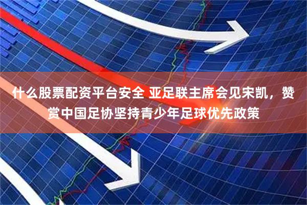 什么股票配资平台安全 亚足联主席会见宋凯，赞赏中国足协坚持青少年足球优先政策