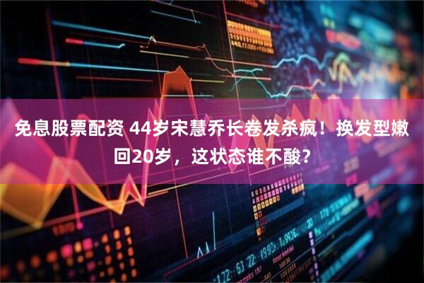 免息股票配资 44岁宋慧乔长卷发杀疯！换发型嫩回20岁，这状态谁不酸？