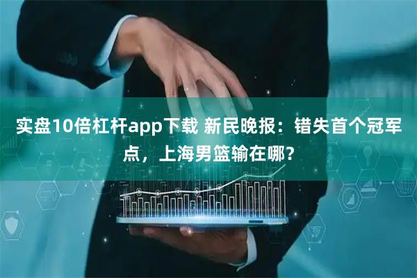 实盘10倍杠杆app下载 新民晚报：错失首个冠军点，上海男篮输在哪？