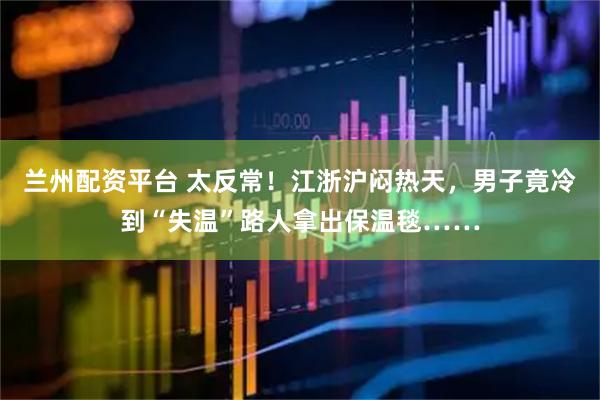 兰州配资平台 太反常！江浙沪闷热天，男子竟冷到“失温”路人拿出保温毯……