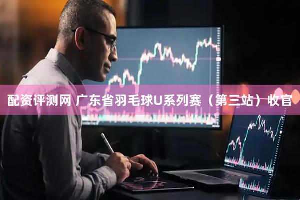 配资评测网 广东省羽毛球U系列赛（第三站）收官
